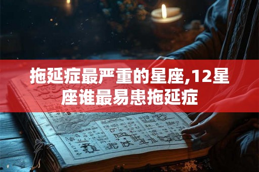 拖延症最严重的星座,12星座谁最易患拖延症 拖延症最严重的星座,12星座谁最易患拖延症