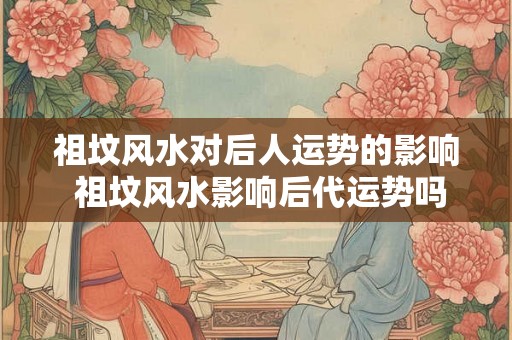 祖坟风水对后人运势的影响 祖坟风水影响后代运势吗