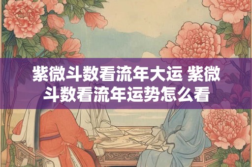 紫微斗数看流年大运 紫微斗数看流年运势怎么看