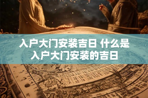 入户大门安装吉日 什么是入户大门安装的吉日 入户大门安装吉日 什么是入户大门安装的吉日
