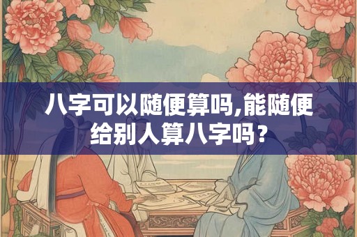 八字可以随便算吗,能随便给别人算八字吗？