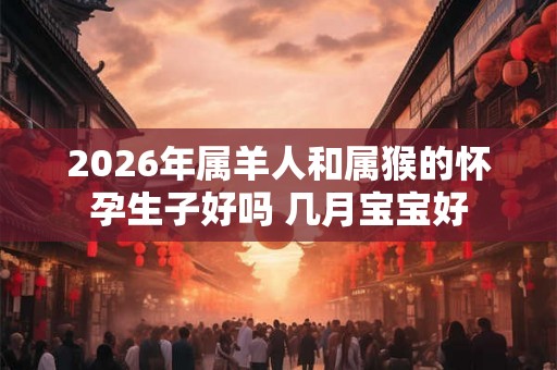 2026年属羊人和属猴的怀孕生子好吗 几月宝宝好