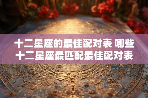十二星座的最佳配对表 哪些十二星座最匹配最佳配对表来帮你一一解析 十二星座的最佳配对表 哪些十二星座最匹配最佳配对表来帮你一一解析