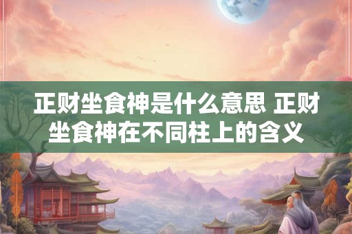 正财坐食神是什么意思 正财坐食神在不同柱上的含义 正财坐食神是什么意思 正财坐食神在不同柱上的含义