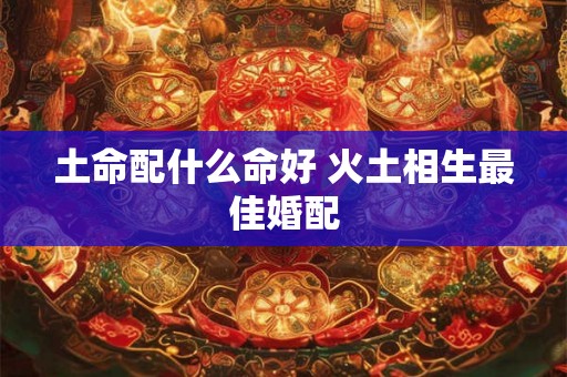 土命配什么命好 火土相生最佳婚配
