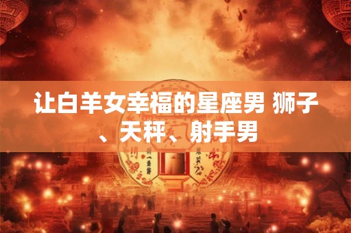 让白羊女幸福的星座男 狮子、天秤、射手男