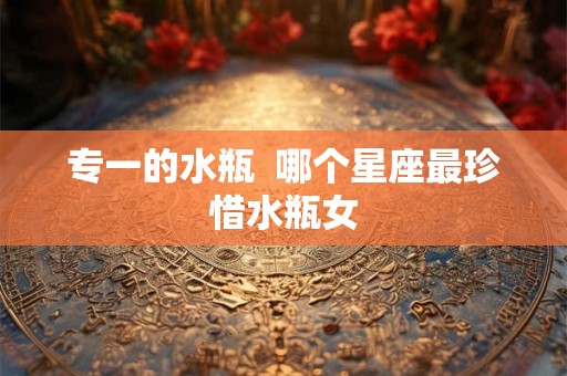 专一的水瓶 哪个星座最珍惜水瓶女 专一的水瓶 哪个星座最珍惜水瓶女