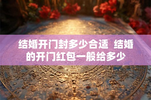 结婚开门封多少合适 结婚的开门红包一般给多少 结婚开门封多少合适 结婚的开门红包一般给多少