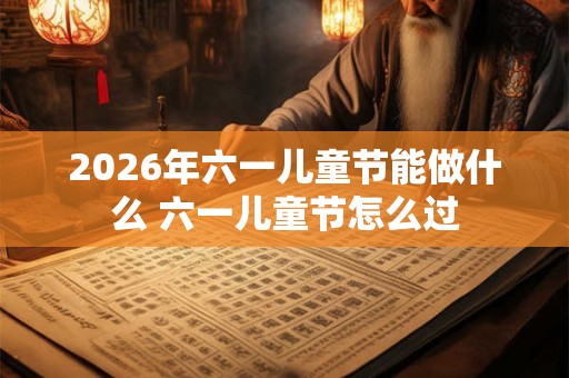 2026年六一儿童节能做什么 六一儿童节怎么过