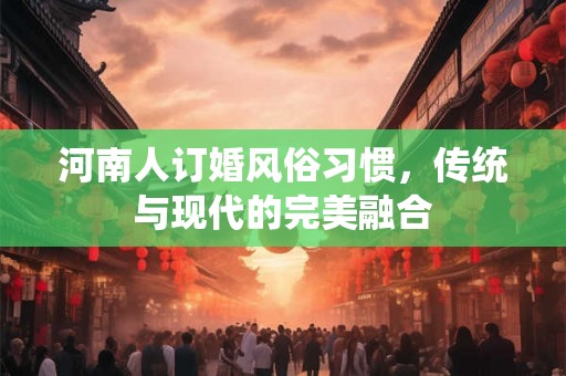 河南人订婚风俗习惯，传统与现代的完美融合
