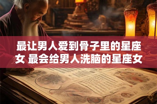 最让男人爱到骨子里的星座女 最会给男人洗脑的星座女