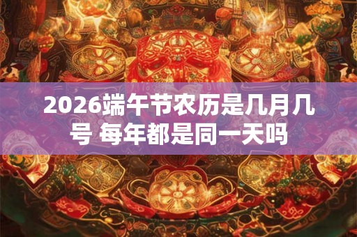 2026端午节农历是几月几号 每年都是同一天吗 2026端午节农历是几月几号 每年都是同一天吗