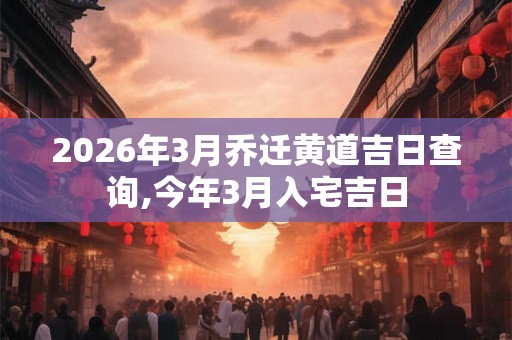 2026年3月乔迁黄道吉日查询,今年3月入宅吉日