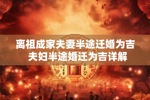 离祖成家夫妻半途迁婚为吉 夫妇半途婚迁为吉详解 离祖成家夫妻半途迁婚为吉 夫妇半途婚迁为吉详解