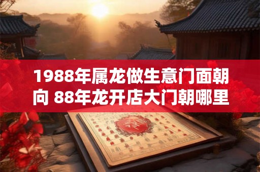 1988年属龙做生意门面朝向 88年龙开店大门朝哪里好