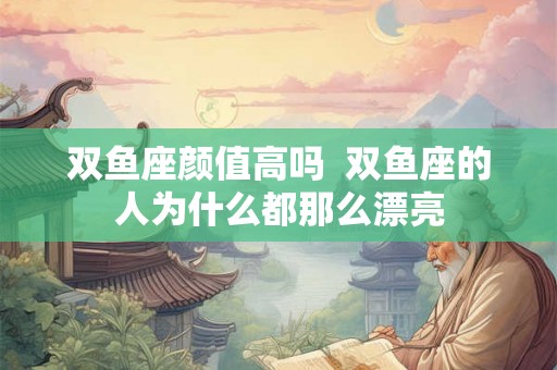 双鱼座颜值高吗 双鱼座的人为什么都那么漂亮 双鱼座颜值高吗 双鱼座的人为什么都那么漂亮