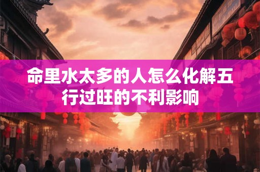 命里水太多的人怎么化解五行过旺的不利影响 命里水太多的人怎么化解五行过旺的不利影响
