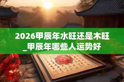 2026甲辰年水旺还是木旺_甲辰年哪些人运势好