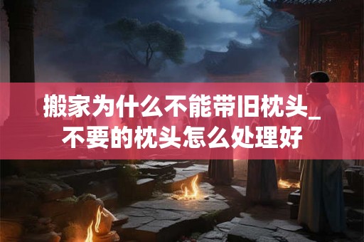 搬家为什么不能带旧枕头_不要的枕头怎么处理好 搬家为什么不能带旧枕头_不要的枕头怎么处理好