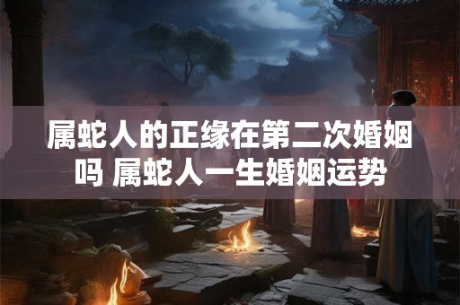 属蛇人的正缘在第二次婚姻吗 属蛇人一生婚姻运势