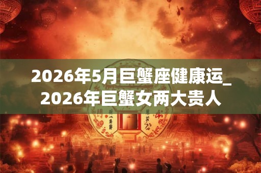 2026年5月巨蟹座健康运_2026年巨蟹女两大贵人