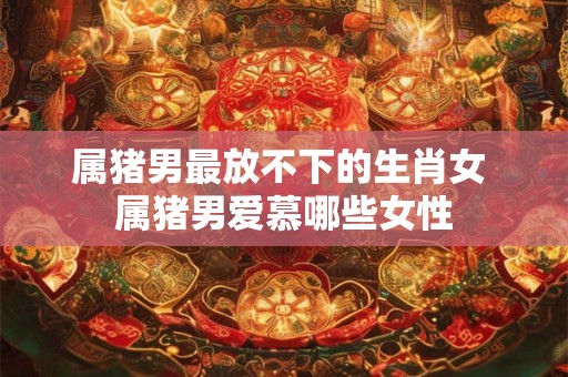 属猪男最放不下的生肖女 属猪男爱慕哪些女性
