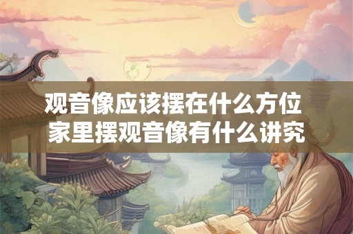 观音像应该摆在什么方位 家里摆观音像有什么讲究 观音像应该摆在什么方位 家里摆观音像有什么讲究