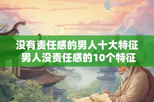 没有责任感的男人十大特征 男人没责任感的10个特征 没有责任感的男人十大特征 男人没责任感的10个特征