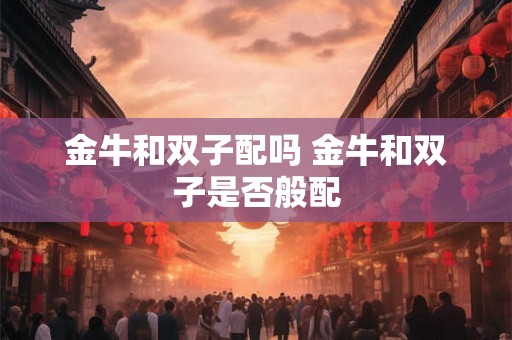 金牛和双子配吗 金牛和双子是否般配
