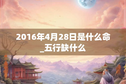 2016年4月28日是什么命_五行缺什么