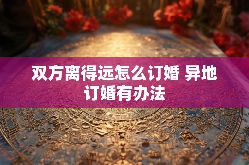 双方离得远怎么订婚 异地订婚有办法