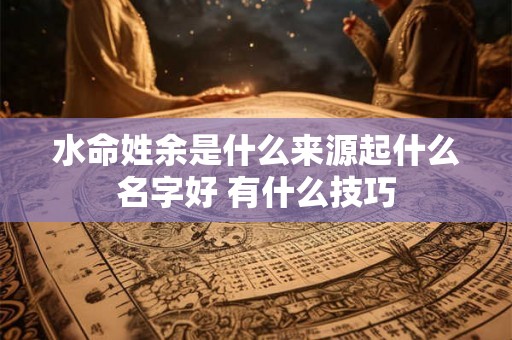 水命姓余是什么来源起什么名字好 有什么技巧 水命姓余是什么来源起什么名字好 有什么技巧