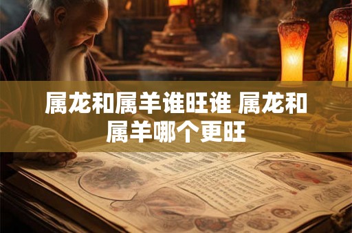 属龙和属羊谁旺谁 属龙和属羊哪个更旺