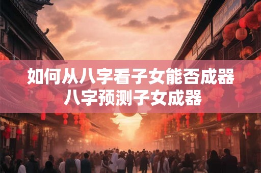 如何从八字看子女能否成器 八字预测子女成器