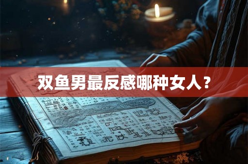 双鱼男最反感哪种女人？