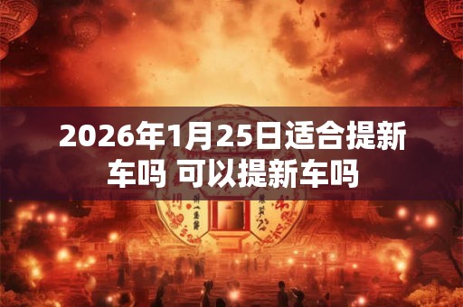 2026年1月25日适合提新车吗 可以提新车吗