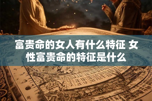 富贵命的女人有什么特征 女性富贵命的特征是什么