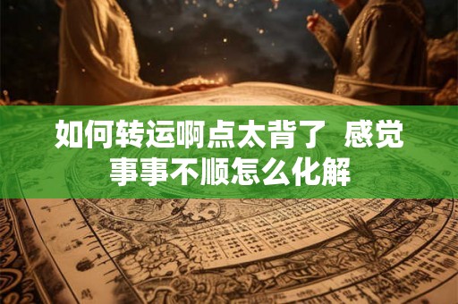 如何转运啊点太背了  感觉事事不顺怎么化解