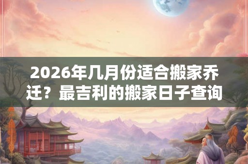 2026年几月份适合搬家乔迁?最吉利的搬家日子查询 2026年几月份适合搬家乔迁?最吉利的搬家日子查询