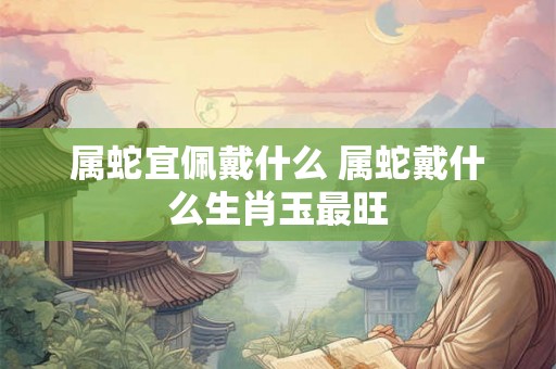 属蛇宜佩戴什么 属蛇戴什么生肖玉最旺