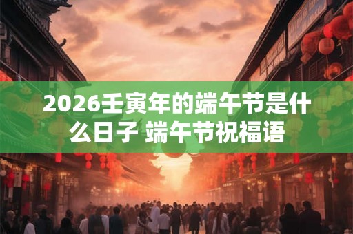 2026壬寅年的端午节是什么日子 端午节祝福语