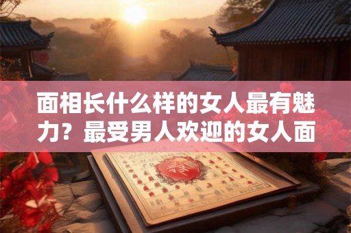 面相长什么样的女人最有魅力?最受男人欢迎的女人面相? 面相长什么样的女人最有魅力?最受男人欢迎的女人面相?