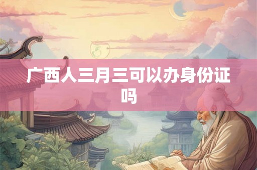 广西人三月三可以办身份证吗