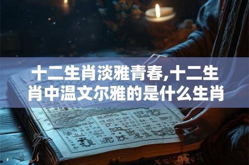 十二生肖淡雅青春,十二生肖中温文尔雅的是什么生肖? 十二生肖淡雅青春,十二生肖中温文尔雅的是什么生肖?