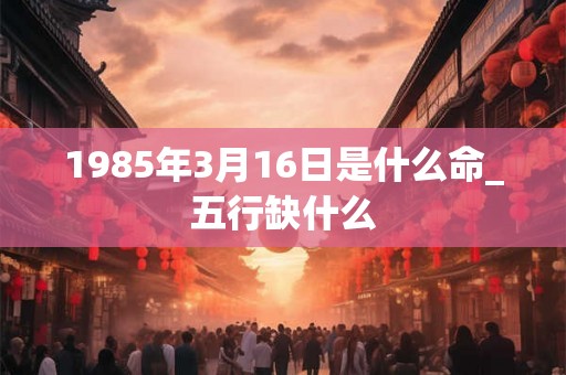 1985年3月16日是什么命_五行缺什么