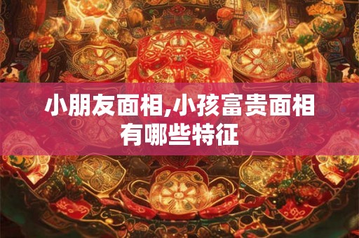 小朋友面相,小孩富贵面相有哪些特征