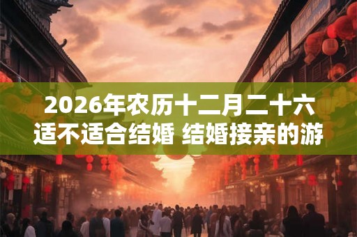 2026年农历十二月二十六适不适合结婚 结婚接亲的游戏有哪些
