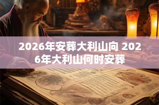 2026年安葬大利山向 2026年大利山何时安葬 2026年安葬大利山向 2026年大利山何时安葬