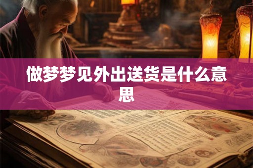 做梦梦见外出送货是什么意思 做梦梦见外出送货是什么意思