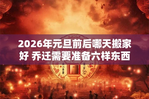 2026年元旦前后哪天搬家好 乔迁需要准备六样东西 2026年元旦前后哪天搬家好 乔迁需要准备六样东西